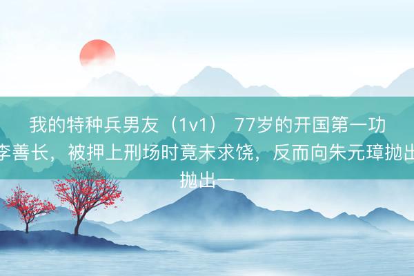 我的特种兵男友（1v1） 77岁的开国第一功臣李善长，被押上刑场时竟未求饶，反而向朱元璋抛出一