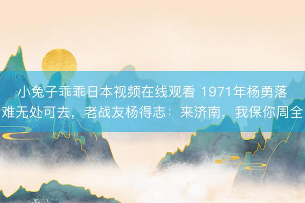 小兔子乖乖日本视频在线观看 1971年杨勇落难无处可去，老战友杨得志：来济南，我保你周全