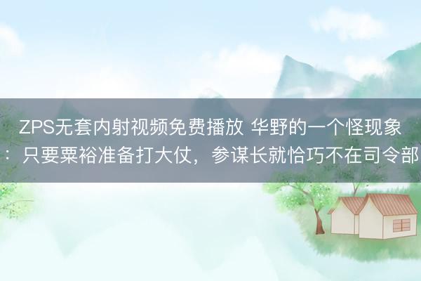 ZPS无套内射视频免费播放 华野的一个怪现象：只要粟裕准备打大仗，参谋长就恰巧不在司令部