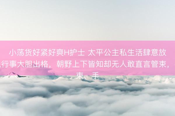 小荡货好紧好爽H护士 太平公主私生活肆意放纵行事大胆出格，朝野上下皆知却无人敢直言管束，手