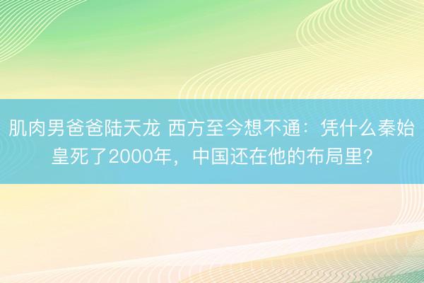 肌肉男爸爸陆天龙 西方至今想不通：凭什么秦始皇死了2000年，中国还在他的布局里？
