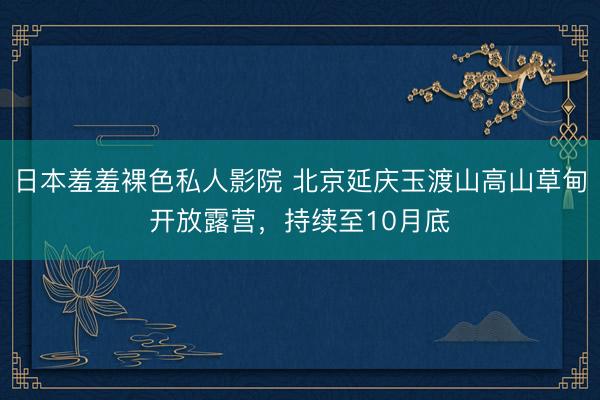日本羞羞裸色私人影院 北京延庆玉渡山高山草甸开放露营,持续至10月底