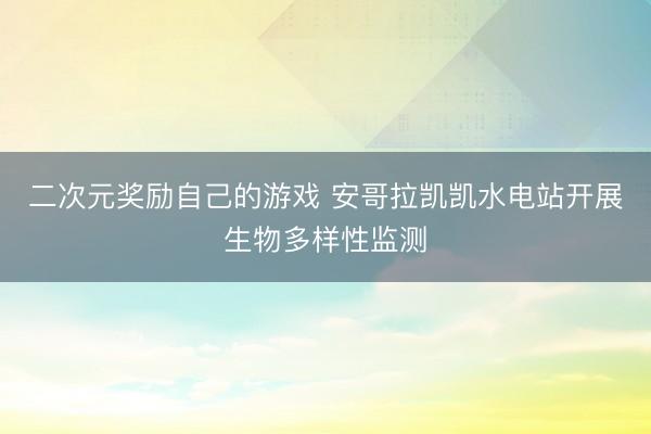 二次元奖励自己的游戏 安哥拉凯凯水电站开展生物多样性监测