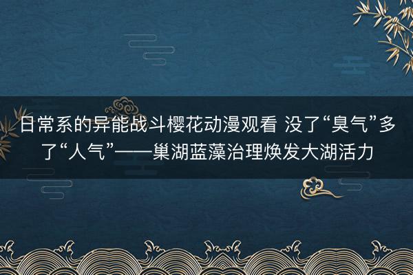日常系的异能战斗樱花动漫观看 没了“臭气”多了“人气”——巢湖蓝藻治理焕发大湖活力