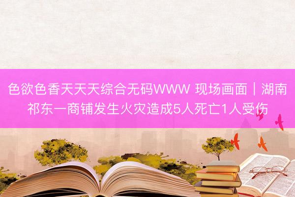 色欲色香天天天综合无码WWW 现场画面｜湖南祁东一商铺发生火灾造成5人死亡1人受伤