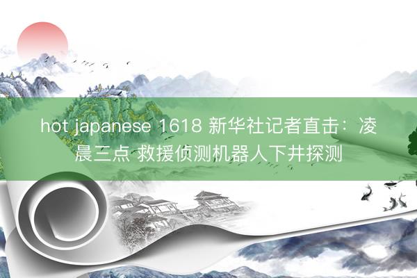 hot japanese 1618 新华社记者直击：凌晨三点 救援侦测机器人下井探测