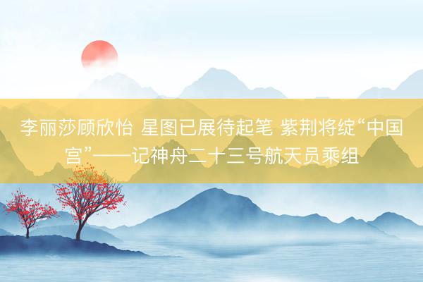 李丽莎顾欣怡 星图已展待起笔 紫荆将绽“中国宫”——记神舟二十三号航天员乘组