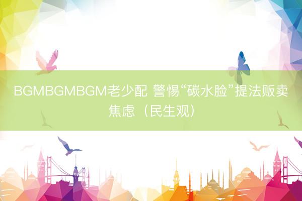 BGMBGMBGM老少配 警惕“碳水脸”提法贩卖焦虑（民生观）