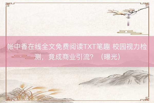 帐中香在线全文免费阅读TXT笔趣 校园视力检测，竟成商业引流？（曝光）