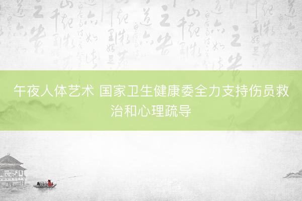 午夜人体艺术 国家卫生健康委全力支持伤员救治和心理疏导