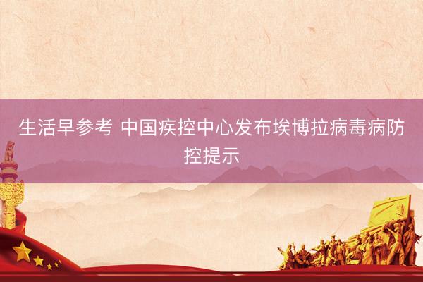 生活早参考 中国疾控中心发布埃博拉病毒病防控提示
