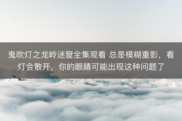 鬼吹灯之龙岭迷窟全集观看 总是模糊重影，看灯会散开，你的眼睛可能出现这种问题了