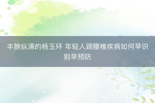 丰腴纵满的杨玉环 年轻人颈腰椎疾病如何早识别早预防