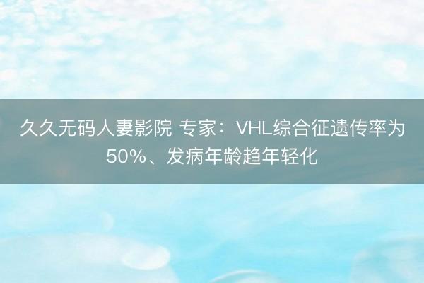 久久无码人妻影院 专家：VHL综合征遗传率为50%、发病年龄趋年轻化