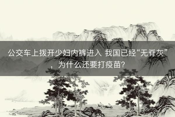 公交车上拨开少妇内裤进入 我国已经“无脊灰”，为什么还要打疫苗？