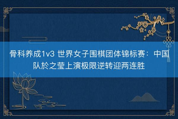 骨科养成1v3 世界女子围棋团体锦标赛:中国队於之莹上演极限逆转迎两连胜