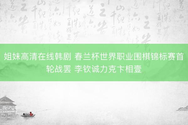 姐妹高清在线韩剧 春兰杯世界职业围棋锦标赛首轮战罢 李钦诚力克卞相壹