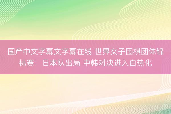国产中文字幕文字幕在线 世界女子围棋团体锦标赛：日本队出局 中韩对决进入白热化