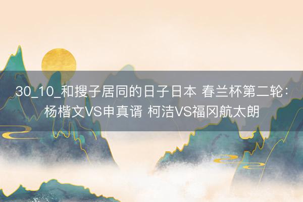 30_10_和搜子居同的日子日本 春兰杯第二轮：杨楷文VS申真谞 柯洁VS福冈航太朗