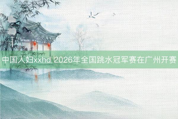中国人妇xxhd 2026年全国跳水冠军赛在广州开赛