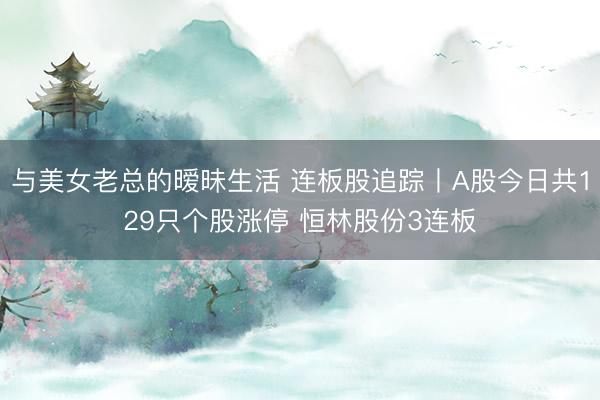 与美女老总的暧昧生活 连板股追踪丨A股今日共129只个股涨停 恒林股份3连板