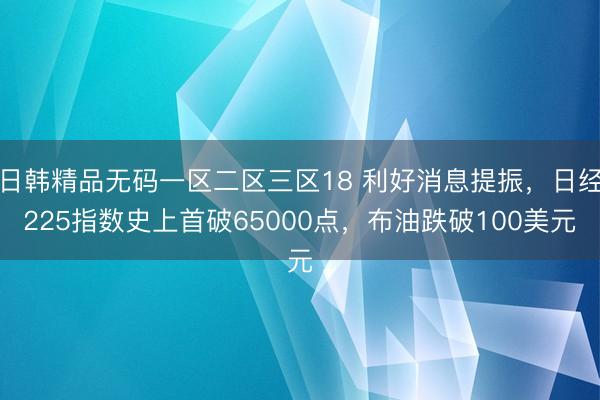 日韩精品无码一区二区三区18 利好消息提振，日经225指数史上首破65000点，布油跌破100美元