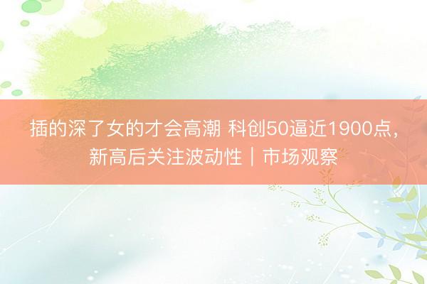 插的深了女的才会高潮 科创50逼近1900点，新高后关注波动性｜市场观察