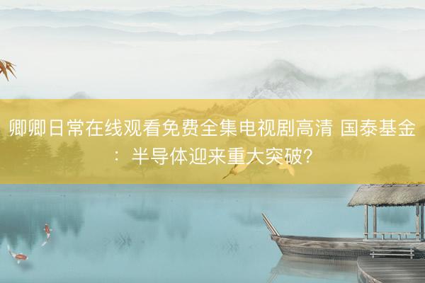 卿卿日常在线观看免费全集电视剧高清 国泰基金:半导体迎来重大突破?