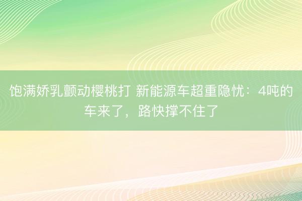 饱满娇乳颤动樱桃打 新能源车超重隐忧：4吨的车来了，路快撑不住了