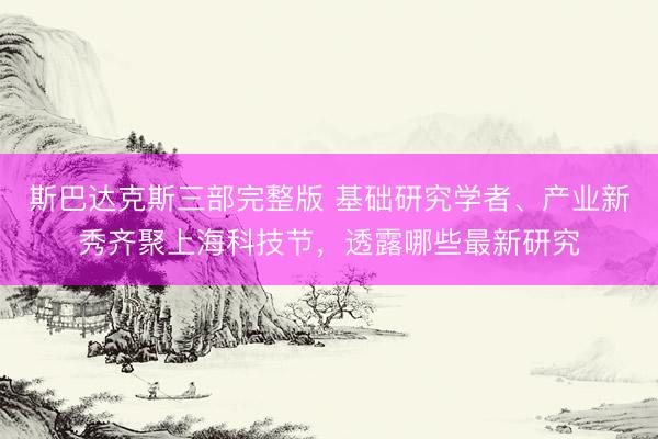 斯巴达克斯三部完整版 基础研究学者、产业新秀齐聚上海科技节，透露哪些最新研究