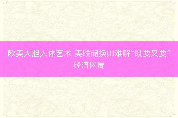 欧美大胆人体艺术 美联储换帅难解“既要又要”经济困局