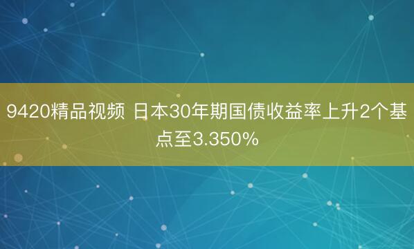 9420精品视频 日本30年期国债收益率上升2个基点至3.350%