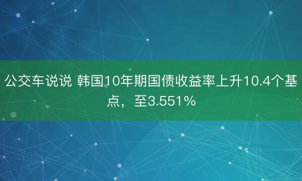 公交车说说 韩国10年期国债收益率上升10.4个基点，至3.551%