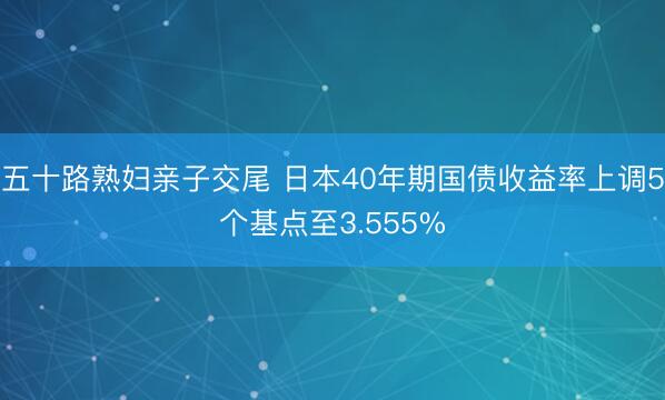 五十路熟妇亲子交尾 日本40年期国债收益率上调5个基点至3.555%
