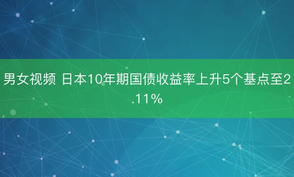男女视频 日本10年期国债收益率上升5个基点至2.11%