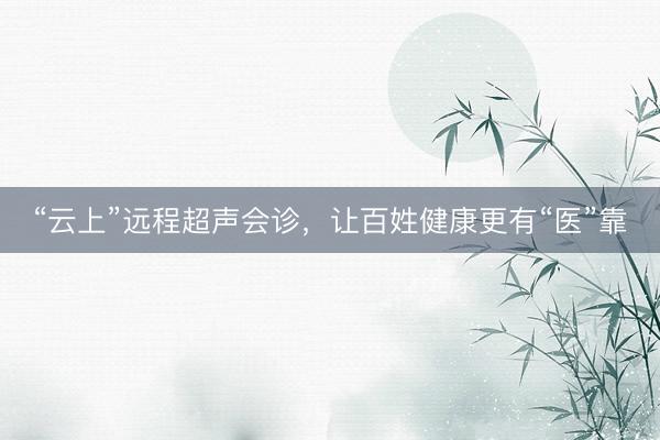 “云上”远程超声会诊，让百姓健康更有“医”靠