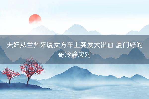 夫妇从兰州来厦女方车上突发大出血 厦门好的哥冷静应对