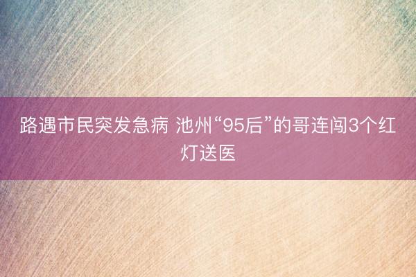路遇市民突发急病 池州“95后”的哥连闯3个红灯送医