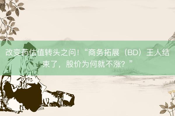 改变药估值转头之问！“商务拓展（BD）王人结束了，股价为何就不涨？”