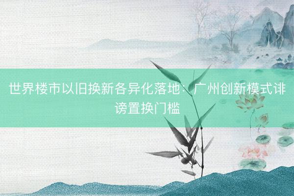 世界楼市以旧换新各异化落地：广州创新模式诽谤置换门槛