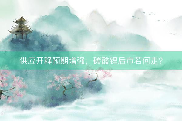 供应开释预期增强，碳酸锂后市若何走？