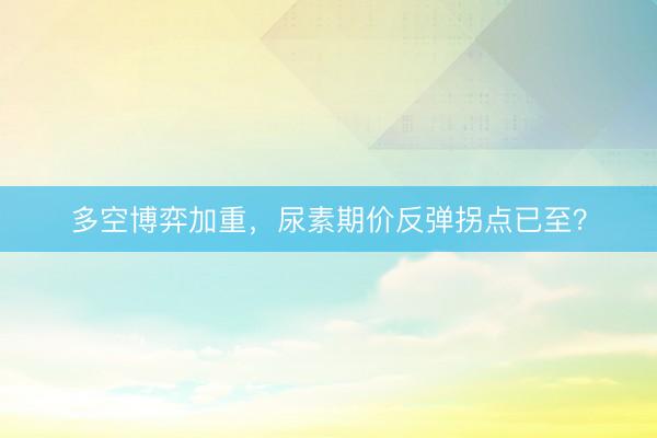 多空博弈加重，尿素期价反弹拐点已至？