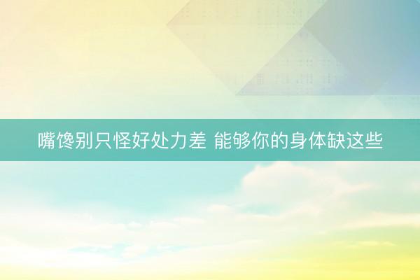 嘴馋别只怪好处力差 能够你的身体缺这些