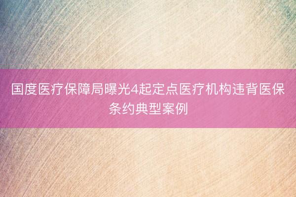 国度医疗保障局曝光4起定点医疗机构违背医保条约典型案例