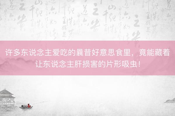 许多东说念主爱吃的曩昔好意思食里，竟能藏着让东说念主肝损害的片形吸虫！