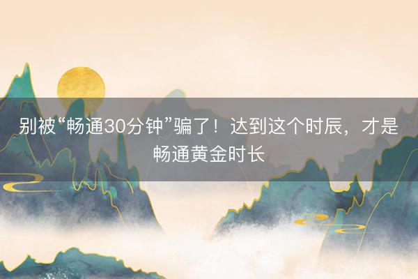 别被“畅通30分钟”骗了！达到这个时辰，才是畅通黄金时长