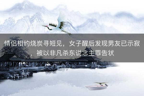 情侣相约烧炭寻短见，女子醒后发现男友已示寂，被以非凡杀东说念主罪告状