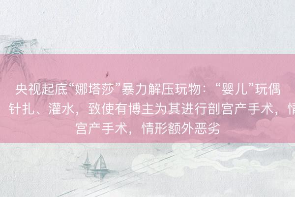 央视起底“娜塔莎”暴力解压玩物：“婴儿”玩偶被反复摔打、针扎、灌水，致使有博主为其进行剖宫产手术，情形额外恶劣