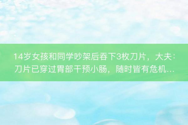 14岁女孩和同学吵架后吞下3枚刀片，大夫：刀片已穿过胃部干预小肠，随时皆有危机…