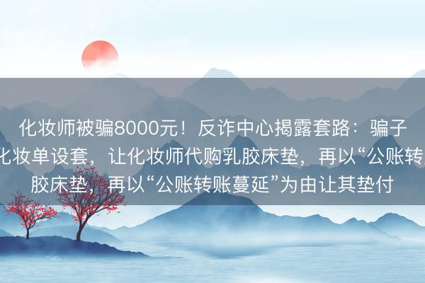 化妆师被骗8000元！反诈中心揭露套路：骗子伪装学校淳厚以集体化妆单设套，让化妆师代购乳胶床垫，再以“公账转账蔓延”为由让其垫付